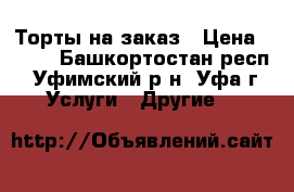 Торты на заказ › Цена ­ 750 - Башкортостан респ., Уфимский р-н, Уфа г. Услуги » Другие   